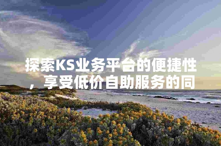 探索KS业务平台的便捷性，享受低价自助服务的同时，抖音业务免费自助下单平台亦提供全天候的免费服务。