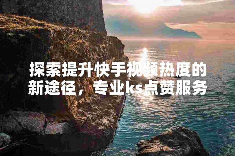 探索提升快手视频热度的新途径，专业ks点赞服务平台。