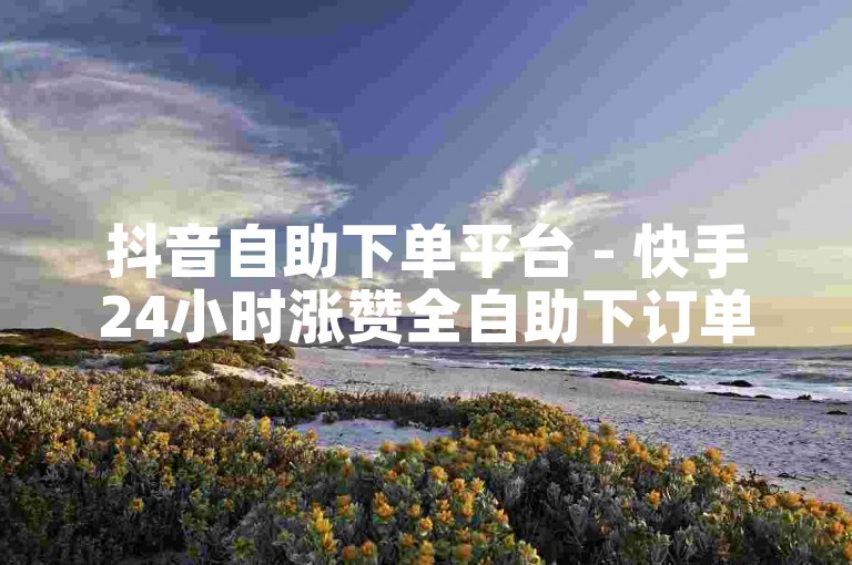 抖音自助下单平台 - 快手24小时涨赞全自助下订单怎么操作
