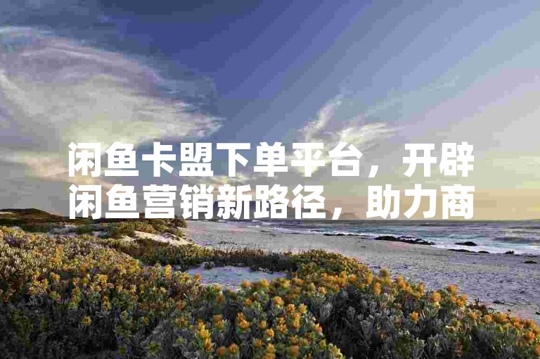 闲鱼卡盟下单平台，开辟闲鱼营销新路径，助力商家增收！