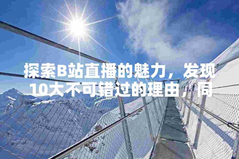 探索B站直播的魅力，发现10大不可错过的理由，同时了解如何在快手以极低的成本获得高播放量，并学习抖音如何轻松实现跳转微信添加好友的技巧。