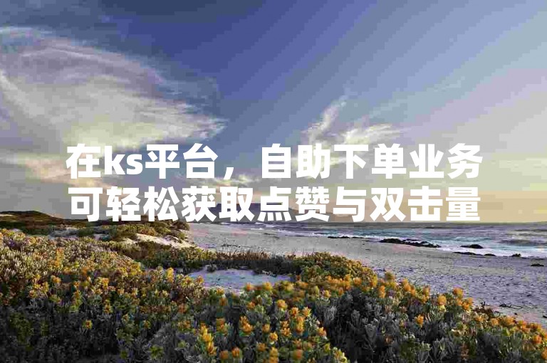 在ks平台，自助下单业务可轻松获取点赞与双击量。