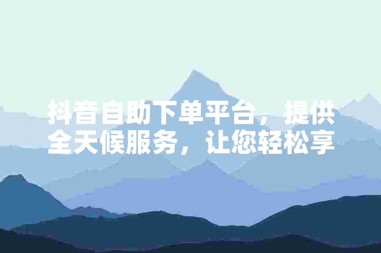 抖音自助下单平台，提供全天候服务，让您轻松享受低价业务，快手平台更优惠。