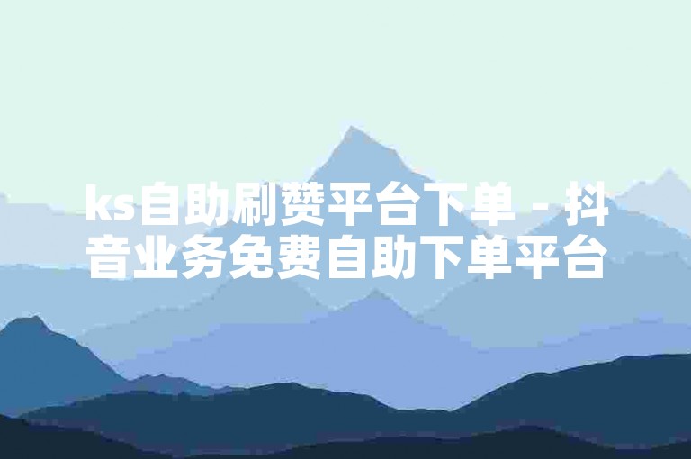 ks自助刷赞平台下单 - 抖音业务免费自助下单平台十个赞