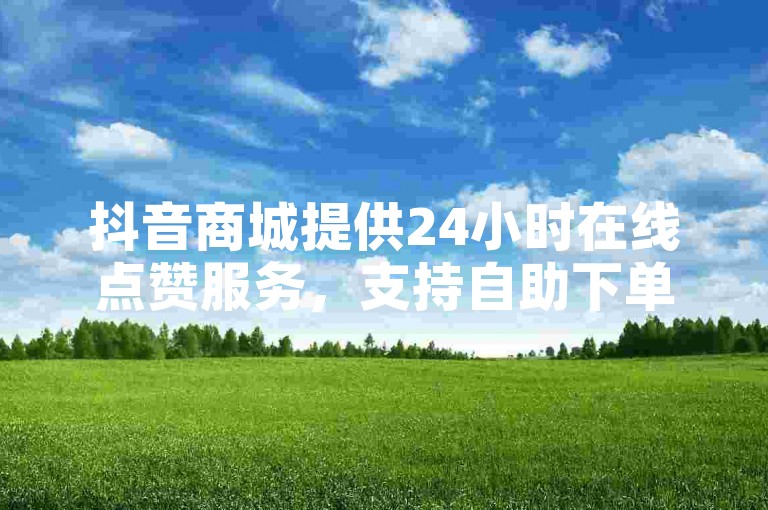 抖音商城提供24小时在线点赞服务，支持自助下单。