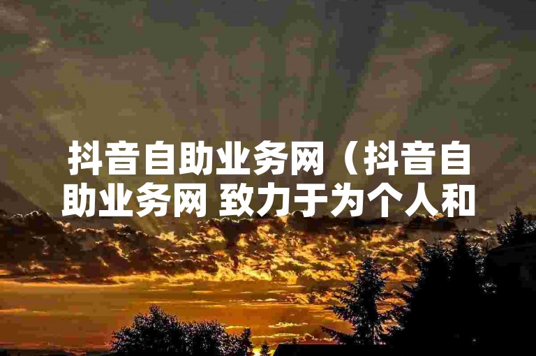 抖音自助业务网（抖音自助业务网 致力于为个人和企业提供全面的在线支持，以促进其快速成长和成功）