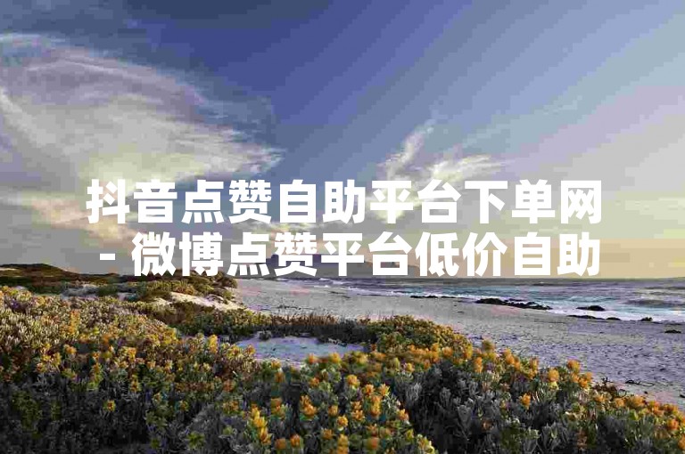 抖音点赞自助平台下单网 - 微博点赞平台低价自助平台超低价
