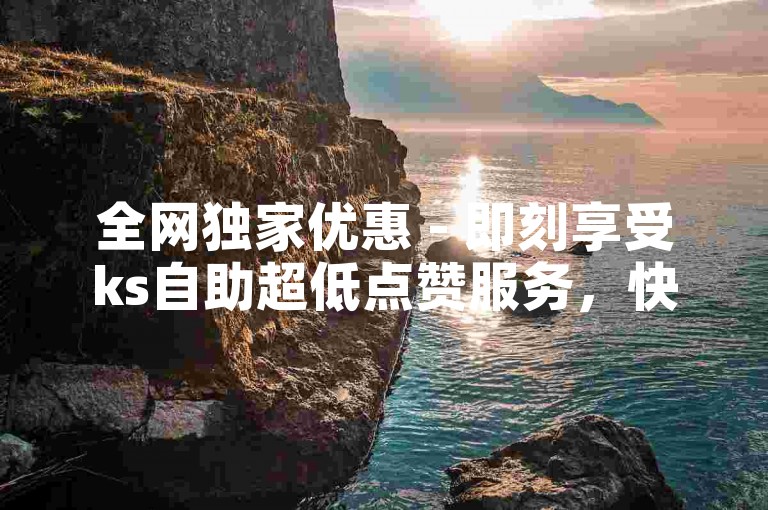 全网独家优惠 - 即刻享受ks自助超低点赞服务，快速提升人气！