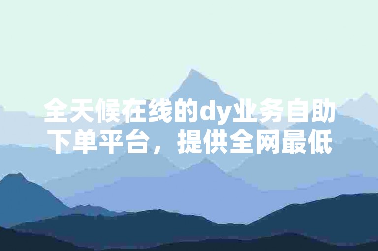 全天候在线的dy业务自助下单平台，提供全网最低价服务。