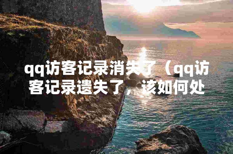 qq访客记录消失了（qq访客记录遗失了，该如何处理？）