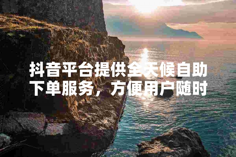 抖音平台提供全天候自助下单服务，方便用户随时进行订单处理。