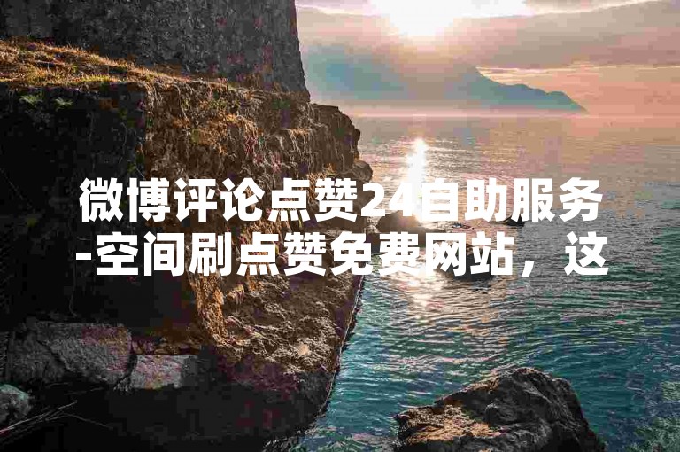 微博评论点赞24自助服务-空间刷点赞免费网站，这个平台提供了便捷的点赞服务。