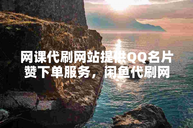 网课代刷网站提供QQ名片赞下单服务，闲鱼代刷网也提供类似服务。