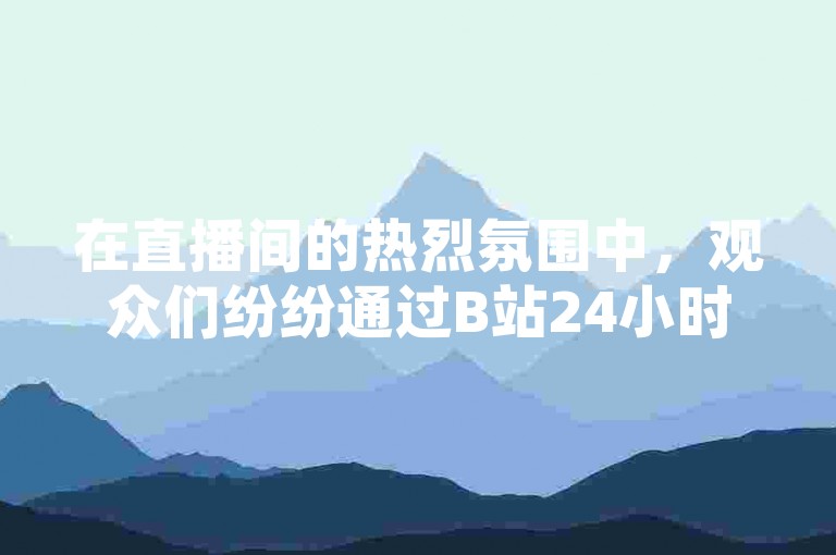 在直播间的热烈氛围中，观众们纷纷通过B站24小时下单平台网站踊跃下单，为心仪的商品打call。