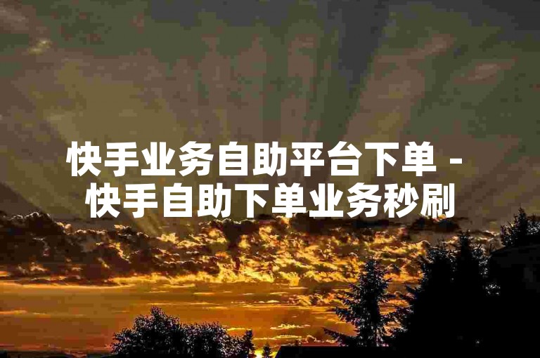 快手业务自助平台下单 - 快手自助下单业务秒刷