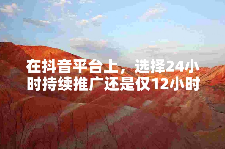 在抖音平台上，选择24小时持续推广还是仅12小时的投放策略，取决于您的营销目标和预算分配。