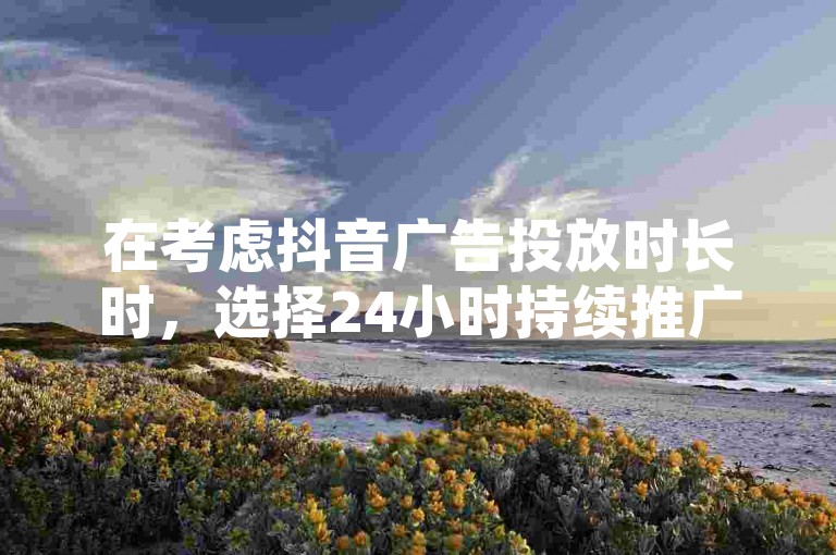 在考虑抖音广告投放时长时，选择24小时持续推广与12小时集中展示各有利弊；同时，对于寻求社交网络影响力的用户而言，QQ点赞服务以一块钱换取1000真实点赞的方案，通过真人砍价助力网及176自助云商城提供的便捷平台，显得尤为吸引人。