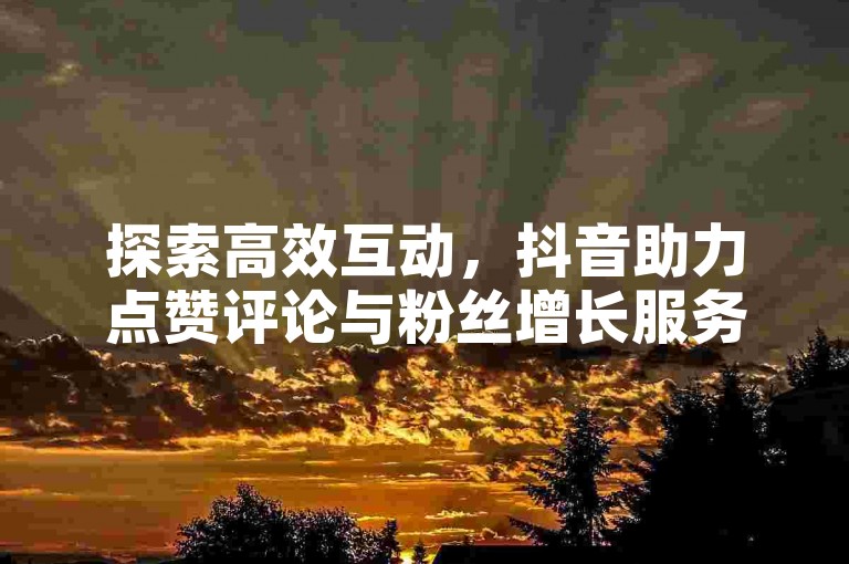 探索高效互动，抖音助力点赞评论与粉丝增长服务，激发社交热情！