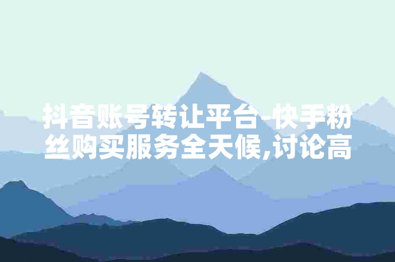 抖音账号转让平台-快手粉丝购买服务全天候,讨论高效增粉工具