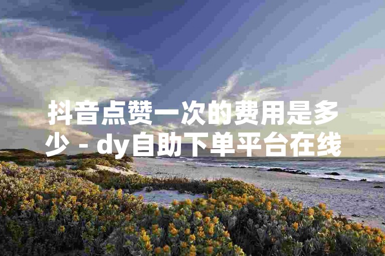 抖音点赞一次的费用是多少 - dy自助下单平台在线免费服务。