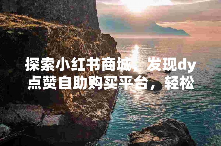 探索小红书商城，发现dy点赞自助购买平台，轻松获得点赞和粉丝支持。