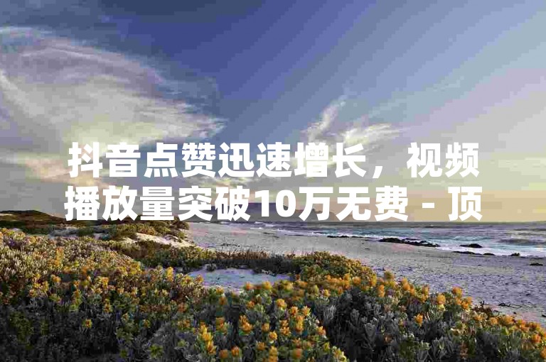 抖音点赞迅速增长，视频播放量突破10万无费 - 顶级卡盟榜单 - 抖音全天候自助下单网站免费。