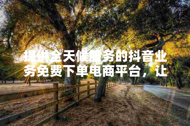 提供全天候服务的抖音业务免费下单电商平台，让您随时享受便捷的购物体验。