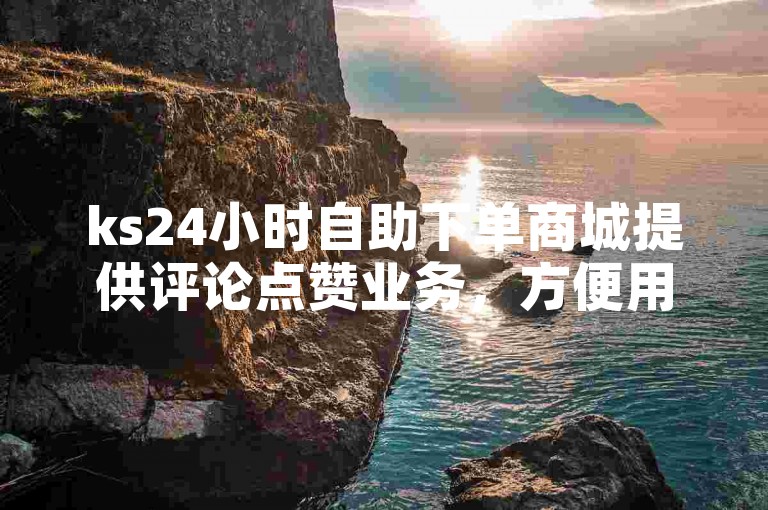 ks24小时自助下单商城提供评论点赞业务，方便用户快速提升社交影响力。