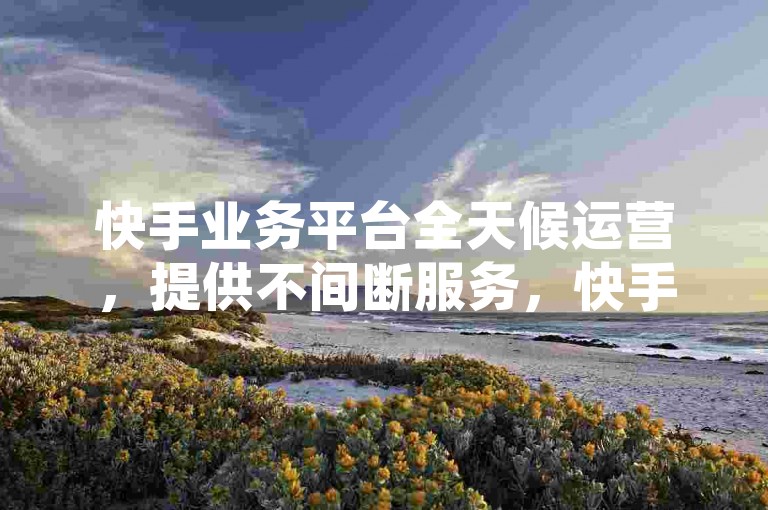 快手业务平台全天候运营，提供不间断服务，快手业务网站 - ks优惠下单网站 - 快手全天候在线下单平台免费揭秘！