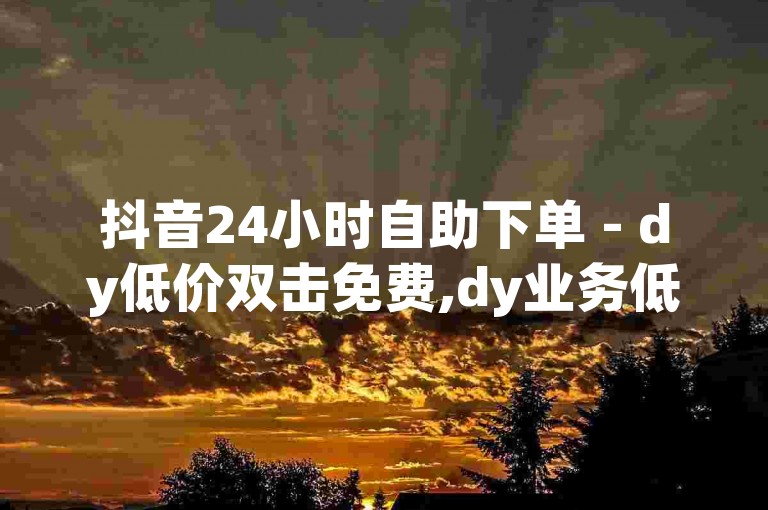 抖音24小时自助下单 - dy低价双击免费,dy业务低价自助平台超低价