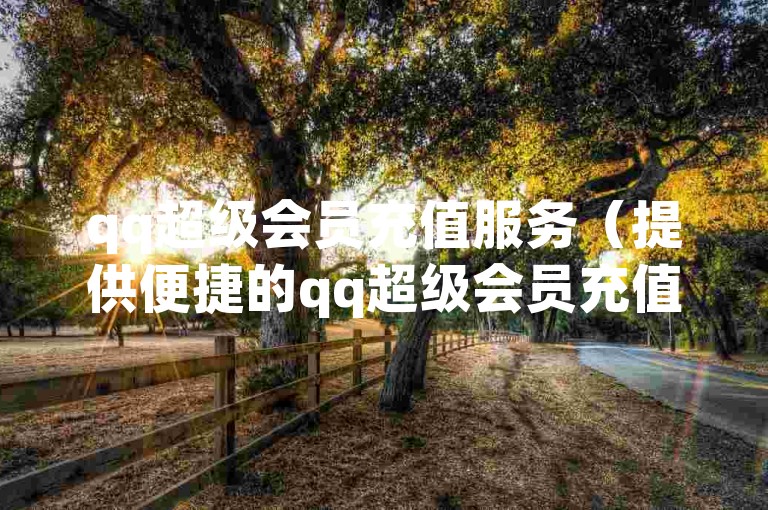 qq超级会员充值服务（提供便捷的qq超级会员充值）