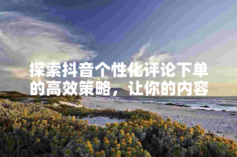 探索抖音个性化评论下单的高效策略，让你的内容互动更上一层楼！