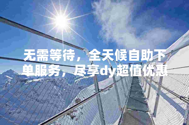 无需等待，全天候自助下单服务，尽享dy超值优惠。