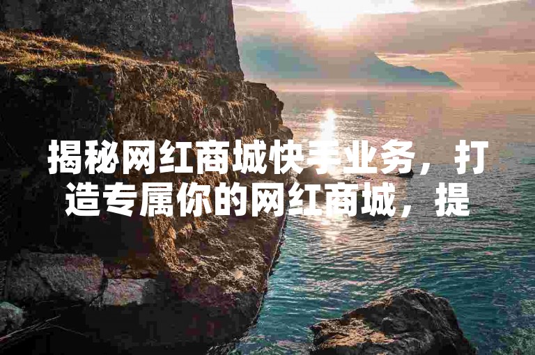揭秘网红商城快手业务，打造专属你的网红商城，提升快手业务效率！2025必备技能。