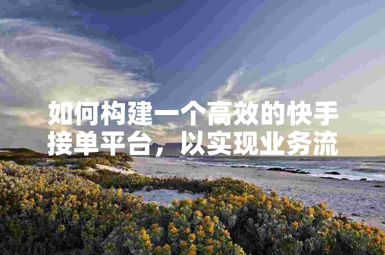 如何构建一个高效的快手接单平台，以实现业务流程的无缝对接和用户体验的优化？