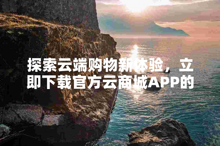 探索云端购物新体验，立即下载官方云商城APP的最新版本。