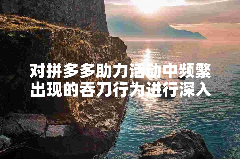 对拼多多助力活动中频繁出现的吞刀行为进行深入剖析。