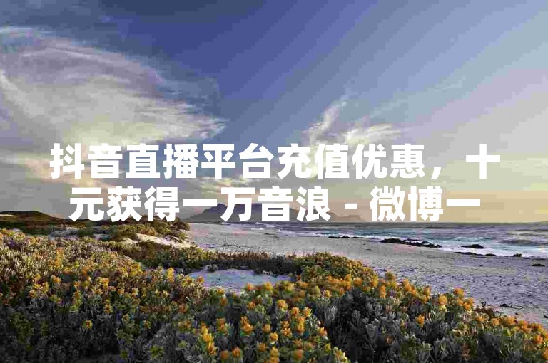 抖音直播平台充值优惠，十元获得一万音浪 - 微博一元1千转发服务 - 微信互联官方渠道。