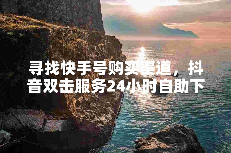 寻找快手号购买渠道，抖音双击服务24小时自助下单平台 - 视频号点赞在线下单 - 购买点赞数 全天候自动处理订单。