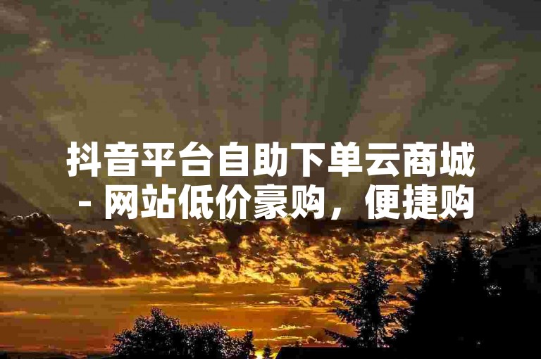 抖音平台自助下单云商城 - 网站低价豪购，便捷购物新体验。
