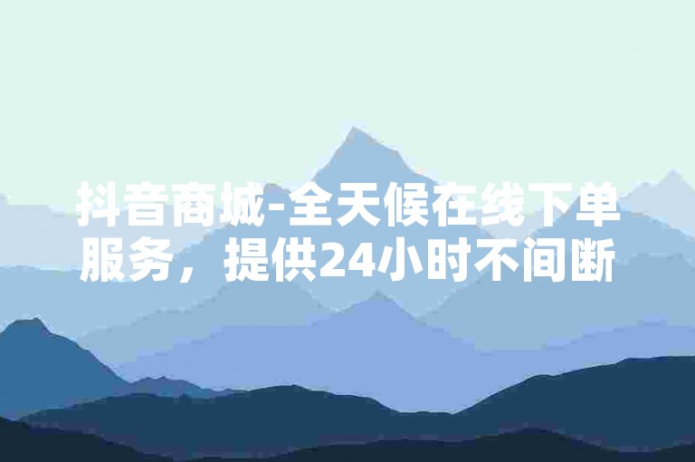 抖音商城-全天候在线下单服务，提供24小时不间断的点赞支持和充值平台。