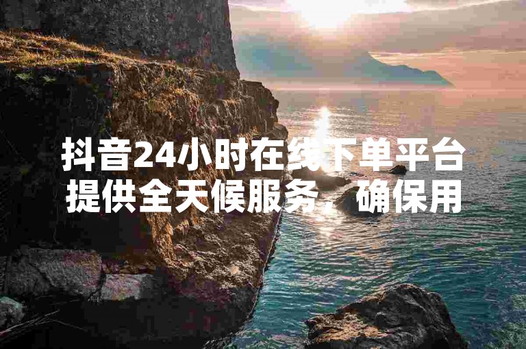 抖音24小时在线下单平台提供全天候服务，确保用户能随时进行免费下单。