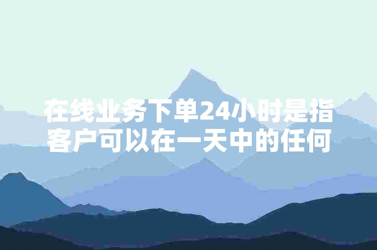 在线业务下单24小时是指客户可以在一天中的任何时间，通过互联网平台提交订单，实现全天候不间断的服务。