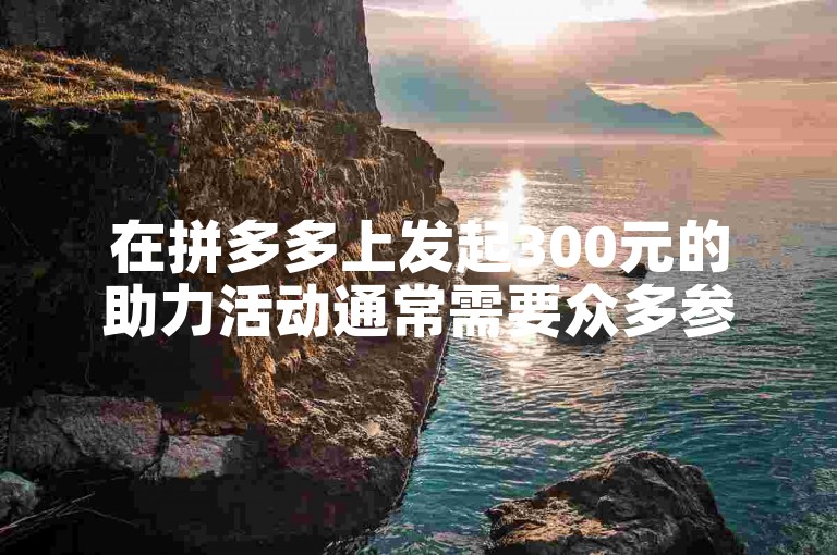 在拼多多上发起300元的助力活动通常需要众多参与者的支持才能成功。