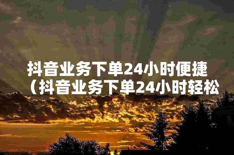 抖音业务下单24小时便捷（抖音业务下单24小时轻松搞定）