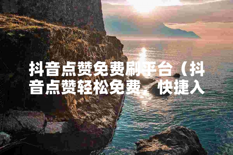 抖音点赞免费刷平台（抖音点赞轻松免费，快捷入口）