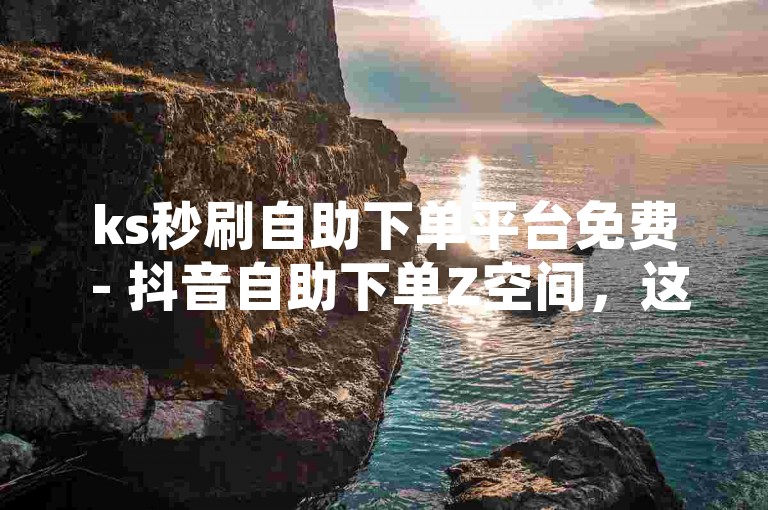 ks秒刷自助下单平台免费 - 抖音自助下单Z空间，这个句子描述了一个名为ks秒刷自助下单平台的服务，该服务声称是免费的，并且与抖音自助下单Z空间相关联。