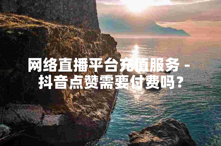 网络直播平台充值服务 - 抖音点赞需要付费吗？