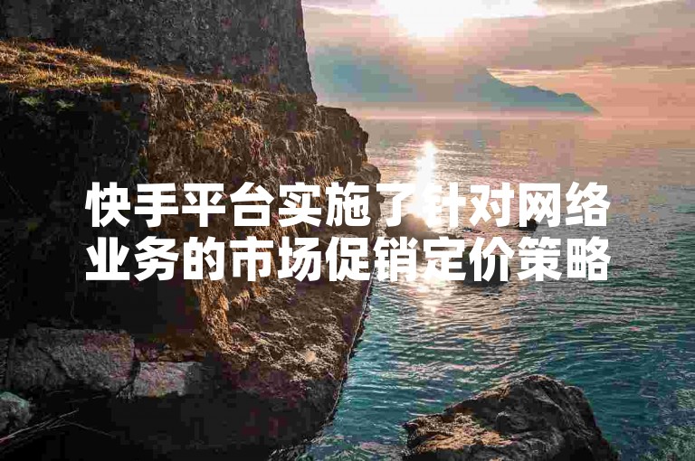 快手平台实施了针对网络业务的市场促销定价策略。