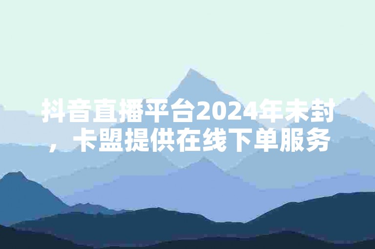 抖音直播平台2024年未封，卡盟提供在线下单服务，是低价业务的首选网站。